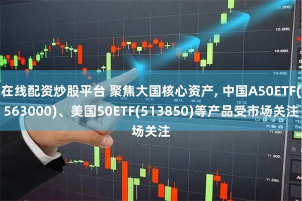 在线配资炒股平台 聚焦大国核心资产, 中国A50ETF(563000)、美国50ETF(513850)等产品受市场关注