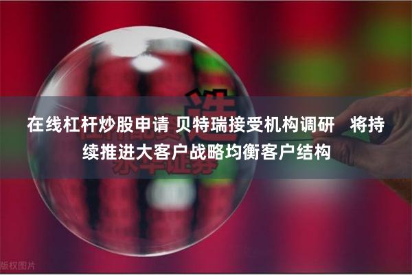 在线杠杆炒股申请 贝特瑞接受机构调研   将持续推进大客户战略均衡客户结构