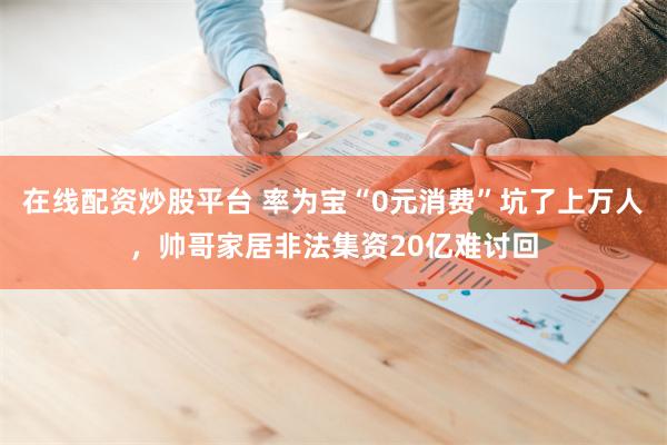 在线配资炒股平台 率为宝“0元消费”坑了上万人，帅哥家居非法集资20亿难讨回