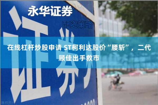 在线杠杆炒股申请 ST柯利达股价“腰斩”，二代顾佳出手救市