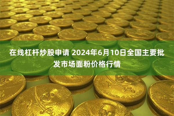 在线杠杆炒股申请 2024年6月10日全国主要批发市场面粉价格行情