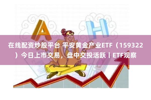 在线配资炒股平台 平安黄金产业ETF（159322）今日上市交易，盘中交投活跃丨ETF观察