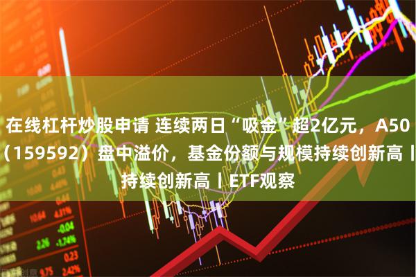 在线杠杆炒股申请 连续两日“吸金”超2亿元，A50ETF基金（159592）盘中溢价，基金份额与规模持续创新高丨ETF观察