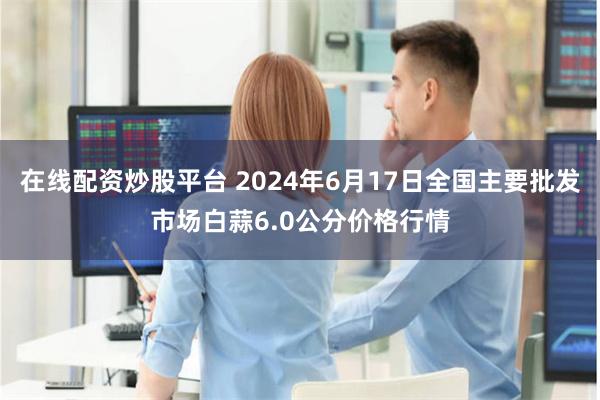 在线配资炒股平台 2024年6月17日全国主要批发市场白蒜6.0公分价格行情