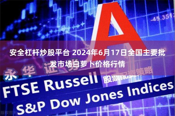 安全杠杆炒股平台 2024年6月17日全国主要批发市场白萝卜价格行情