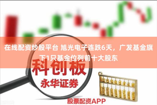 在线配资炒股平台 旭光电子连跌6天，广发基金旗下1只基金位列前十大股东