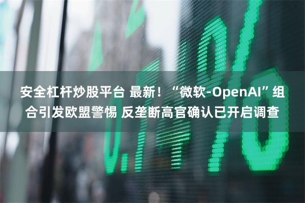 安全杠杆炒股平台 最新！“微软-OpenAI”组合引发欧盟警惕 反垄断高官确认已开启调查