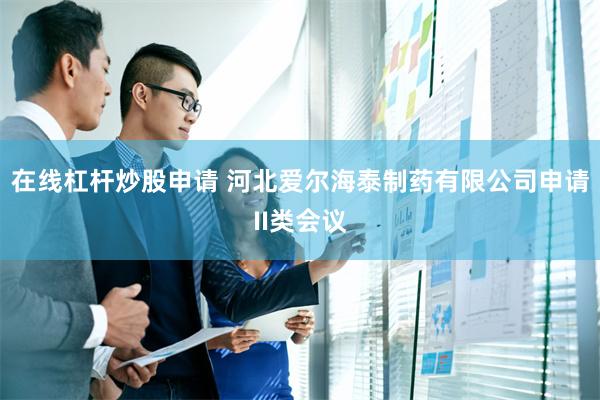 在线杠杆炒股申请 河北爱尔海泰制药有限公司申请II类会议