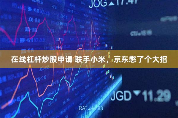在线杠杆炒股申请 联手小米，京东憋了个大招
