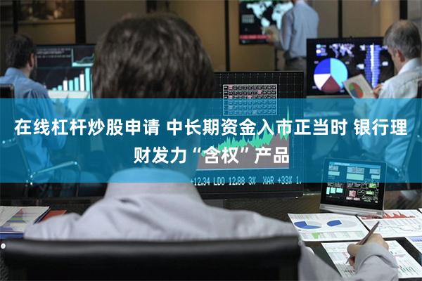 在线杠杆炒股申请 中长期资金入市正当时 银行理财发力“含权”产品