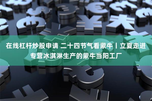 在线杠杆炒股申请 二十四节气看蒙牛丨立夏走进专营冰淇淋生产的蒙牛当阳工厂