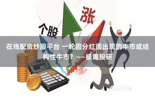 在线配资炒股平台 一轮因分红而出现的牛市或结构性牛市？——极简投研