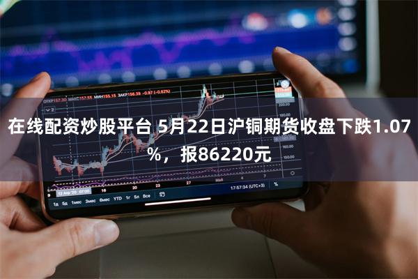 在线配资炒股平台 5月22日沪铜期货收盘下跌1.07%，报86220元