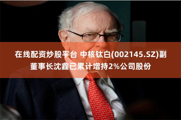 在线配资炒股平台 中核钛白(002145.SZ)副董事长沈鑫已累计增持2%公司股份