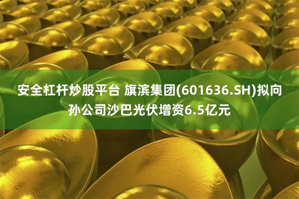 安全杠杆炒股平台 旗滨集团(601636.SH)拟向孙公司沙巴光伏增资6.5亿元