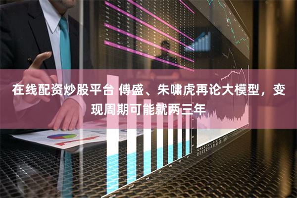 在线配资炒股平台 傅盛、朱啸虎再论大模型，变现周期可能就两三年