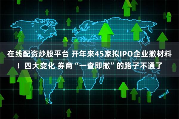 在线配资炒股平台 开年来45家拟IPO企业撤材料！四大变化 券商“一查即撤”的路子不通了