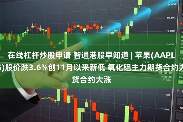 在线杠杆炒股申请 智通港股早知道 | 苹果(AAPL.US)股价跌3.6%创11月以来新低 氧化铝主力期货合约大涨