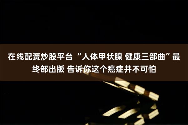 在线配资炒股平台 “人体甲状腺 健康三部曲”最终部出版 告诉你这个癌症并不可怕