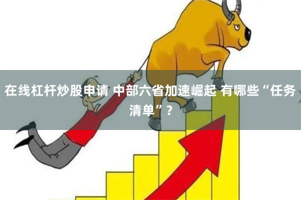 在线杠杆炒股申请 中部六省加速崛起 有哪些“任务清单”？