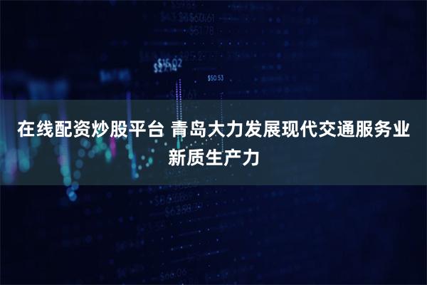 在线配资炒股平台 青岛大力发展现代交通服务业新质生产力