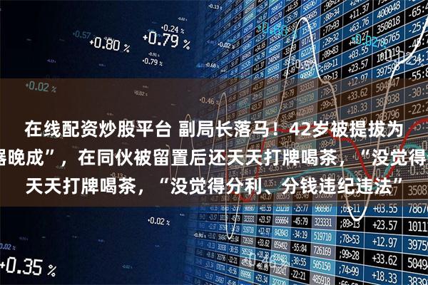 在线配资炒股平台 副局长落马！42岁被提拔为副科级，自认为“大器晚成”，在同伙被留置后还天天打牌喝茶，“没觉得分利、分钱违纪违法”