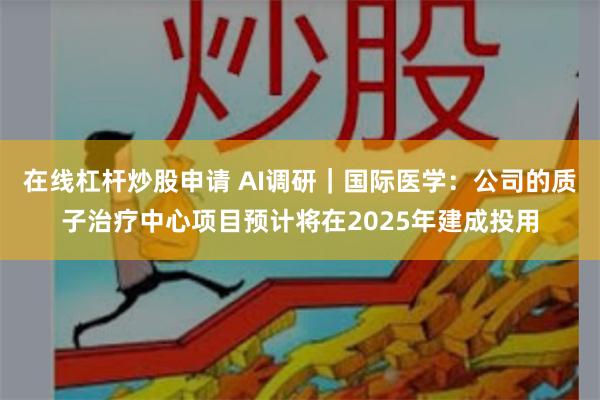 在线杠杆炒股申请 AI调研｜国际医学：公司的质子治疗中心项目预计将在2025年建成投用