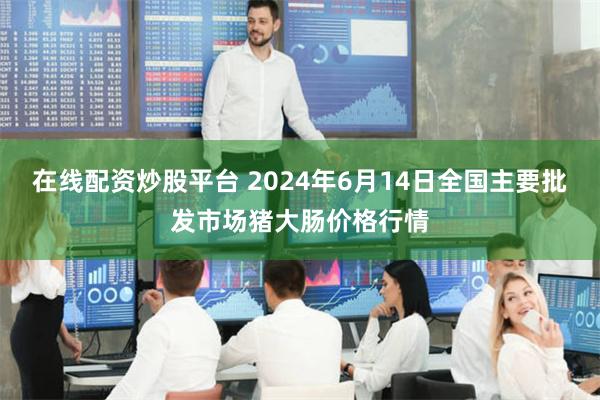 在线配资炒股平台 2024年6月14日全国主要批发市场猪大肠价格行情