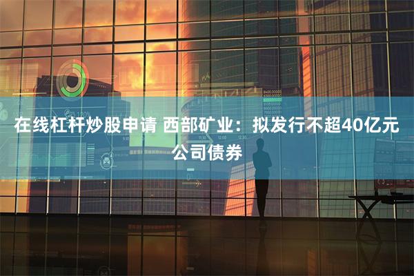 在线杠杆炒股申请 西部矿业：拟发行不超40亿元公司债券
