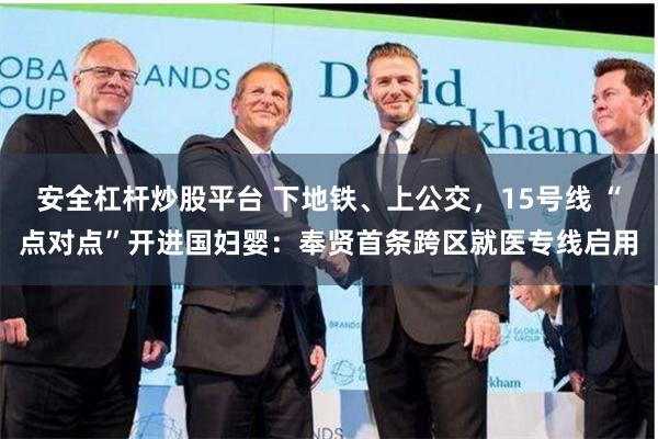 安全杠杆炒股平台 下地铁、上公交，15号线 “点对点”开进国妇婴：奉贤首条跨区就医专线启用