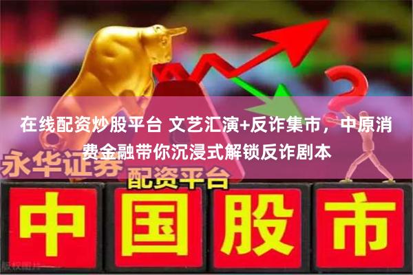 在线配资炒股平台 文艺汇演+反诈集市，中原消费金融带你沉浸式解锁反诈剧本