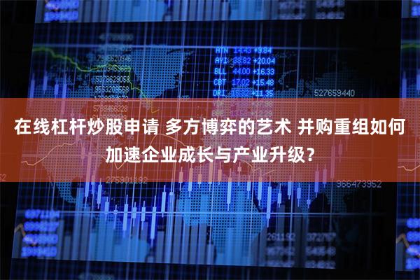 在线杠杆炒股申请 多方博弈的艺术 并购重组如何加速企业成长与产业升级？
