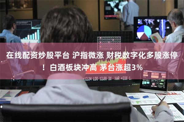 在线配资炒股平台 沪指微涨 财税数字化多股涨停！白酒板块冲高 茅台涨超3%