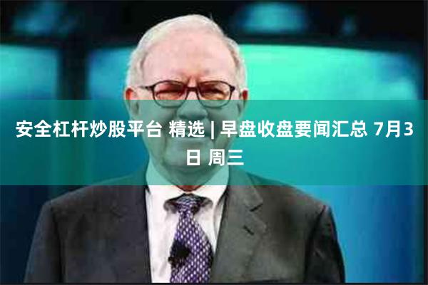 安全杠杆炒股平台 精选 | 早盘收盘要闻汇总 7月3日 周三