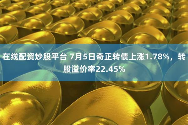 在线配资炒股平台 7月5日奇正转债上涨1.78%，转股溢价率22.45%