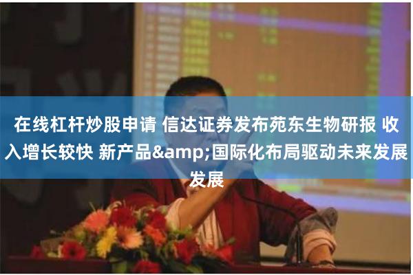 在线杠杆炒股申请 信达证券发布苑东生物研报 收入增长较快 新产品&国际化布局驱动未来发展