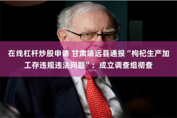 在线杠杆炒股申请 甘肃靖远县通报“枸杞生产加工存违规违法问题”：成立调查组彻查