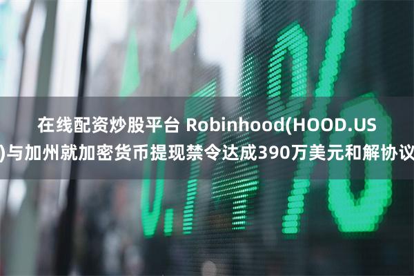在线配资炒股平台 Robinhood(HOOD.US)与加州就加密货币提现禁令达成390万美元和解协议