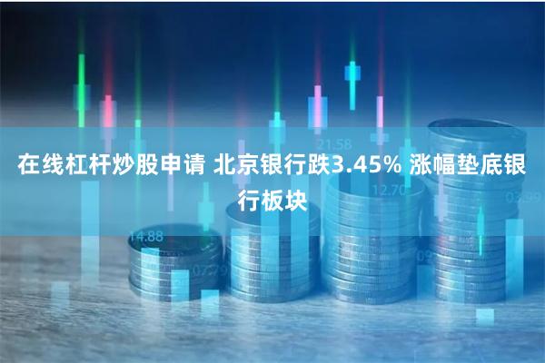 在线杠杆炒股申请 北京银行跌3.45% 涨幅垫底银行板块