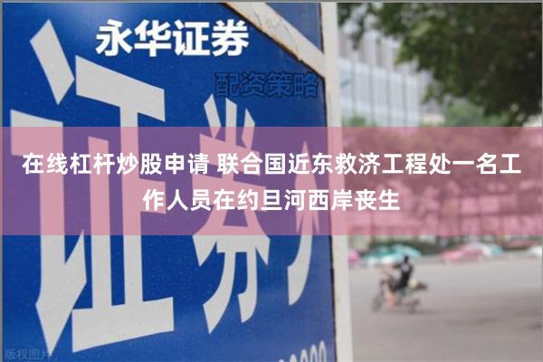 在线杠杆炒股申请 联合国近东救济工程处一名工作人员在约旦河西岸丧生