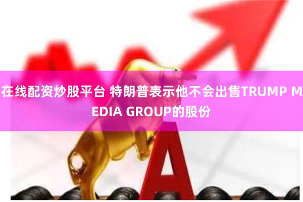 在线配资炒股平台 特朗普表示他不会出售TRUMP MEDIA GROUP的股份