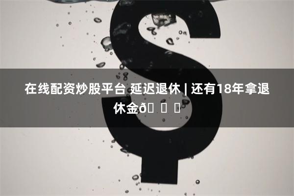 在线配资炒股平台 延迟退休 | 还有18年拿退休金🌝