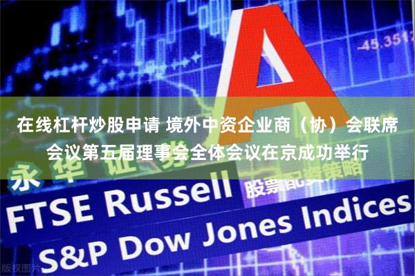 在线杠杆炒股申请 境外中资企业商（协）会联席会议第五届理事会全体会议在京成功举行