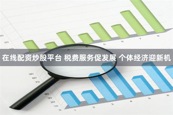 在线配资炒股平台 税费服务促发展 个体经济迎新机