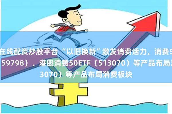 在线配资炒股平台 “以旧换新”激发消费活力，消费50ETF（159798）、港股消费50ETF（513070）等产品布局消费板块