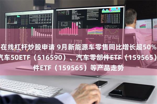 在线杠杆炒股申请 9月新能源车零售同比增长超50%，关注智能汽车50ETF（516590）、汽车零部件ETF（159565）等产品走势