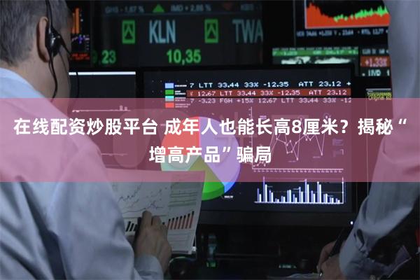 在线配资炒股平台 成年人也能长高8厘米？揭秘“增高产品”骗局