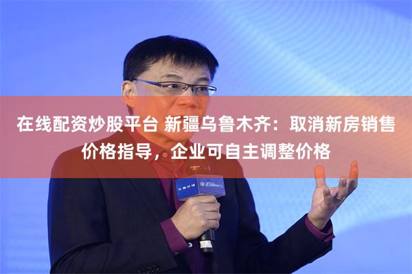 在线配资炒股平台 新疆乌鲁木齐：取消新房销售价格指导，企业可自主调整价格