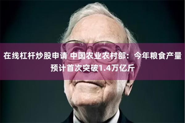 在线杠杆炒股申请 中国农业农村部：今年粮食产量预计首次突破1.4万亿斤