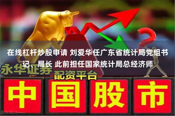 在线杠杆炒股申请 刘爱华任广东省统计局党组书记、局长 此前担任国家统计局总经济师